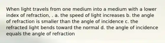 When light travels from one medium into a medium with a lower index of refraction, . a. the speed of light increases b. the angle of refraction is smaller than the angle of incidence c. the refracted light bends toward the normal d. the angle of incidence equals the angle of refraction