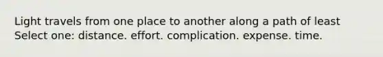 Light travels from one place to another along a path of least Select one: distance. effort. complication. expense. time.