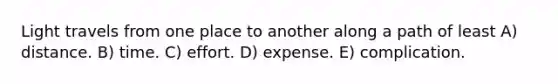 Light travels from one place to another along a path of least A) distance. B) time. C) effort. D) expense. E) complication.