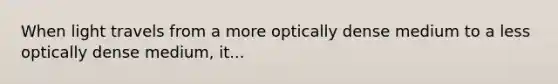 When light travels from a more optically dense medium to a less optically dense medium, it...