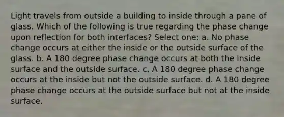 Light travels from outside a building to inside through a pane of glass. Which of the following is true regarding the phase change upon reflection for both interfaces? Select one: a. No phase change occurs at either the inside or the outside surface of the glass. b. A 180 degree phase change occurs at both the inside surface and the outside surface. c. A 180 degree phase change occurs at the inside but not the outside surface. d. A 180 degree phase change occurs at the outside surface but not at the inside surface.