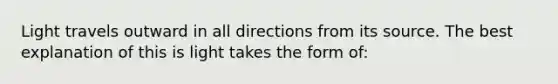 Light travels outward in all directions from its source. The best explanation of this is light takes the form of: