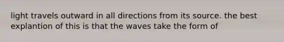 light travels outward in all directions from its source. the best explantion of this is that the waves take the form of