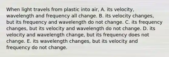 When light travels from plastic into air, A. its velocity, wavelength and frequency all change. B. its velocity changes, but its frequency and wavelength do not change. C. its frequency changes, but its velocity and wavelength do not change. D. its velocity and wavelength change, but its frequency does not change. E. its wavelength changes, but its velocity and frequency do not change.