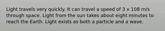 Light travels very quickly. It can travel a speed of 3 x 108 m/s through space. Light from the sun takes about eight minutes to reach the Earth. Light exists as both a particle and a wave.