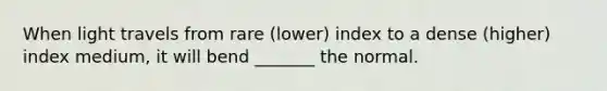 When light travels from rare (lower) index to a dense (higher) index medium, it will bend _______ the normal.