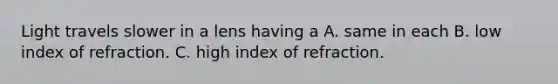 Light travels slower in a lens having a A. same in each B. low index of refraction. C. high index of refraction.