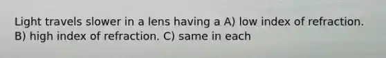 Light travels slower in a lens having a A) low index of refraction. B) high index of refraction. C) same in each
