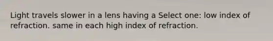 Light travels slower in a lens having a Select one: low index of refraction. same in each high index of refraction.