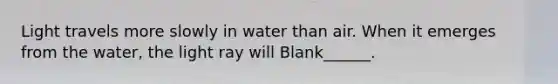 Light travels more slowly in water than air. When it emerges from the water, the light ray will Blank______.