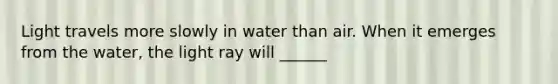 Light travels more slowly in water than air. When it emerges from the water, the light ray will ______