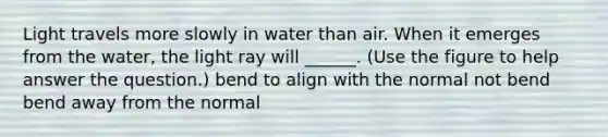 Light travels more slowly in water than air. When it emerges from the water, the light ray will ______. (Use the figure to help answer the question.) bend to align with the normal not bend bend away from the normal