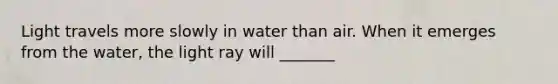 Light travels more slowly in water than air. When it emerges from the water, the light ray will _______