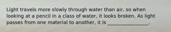 Light travels more slowly through water than air, so when looking at a pencil in a class of water, it looks broken. As light passes from one material to another, it is _________________.