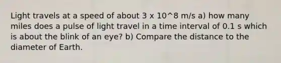 Light travels at a speed of about 3 x 10^8 m/s a) how many miles does a pulse of light travel in a time interval of 0.1 s which is about the blink of an eye? b) Compare the distance to the diameter of Earth.