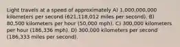 Light travels at a speed of approximately A) 1,000,000,000 kilometers per second (621,118,012 miles per second). B) 80,500 kilometers per hour (50,000 mph). C) 300,000 kilometers per hour (186,336 mph). D) 300,000 kilometers per second (186,333 miles per second).