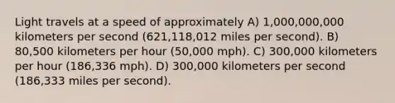 Light travels at a speed of approximately A) 1,000,000,000 kilometers per second (621,118,012 miles per second). B) 80,500 kilometers per hour (50,000 mph). C) 300,000 kilometers per hour (186,336 mph). D) 300,000 kilometers per second (186,333 miles per second).