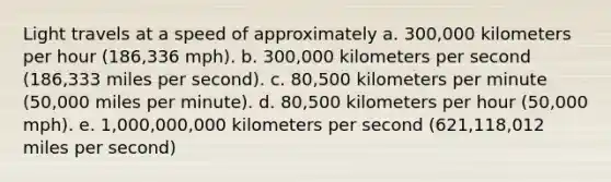 Light travels at a speed of approximately a. 300,000 kilometers per hour (186,336 mph). b. 300,000 kilometers per second (186,333 miles per second). c. 80,500 kilometers per minute (50,000 miles per minute). d. 80,500 kilometers per hour (50,000 mph). e. 1,000,000,000 kilometers per second (621,118,012 miles per second)