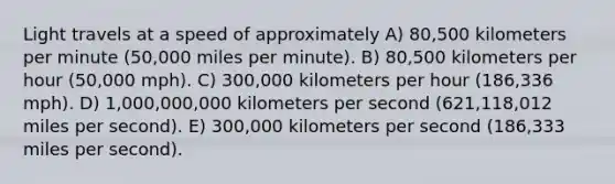 Light travels at a speed of approximately A) 80,500 kilometers per minute (50,000 miles per minute). B) 80,500 kilometers per hour (50,000 mph). C) 300,000 kilometers per hour (186,336 mph). D) 1,000,000,000 kilometers per second (621,118,012 miles per second). E) 300,000 kilometers per second (186,333 miles per second).