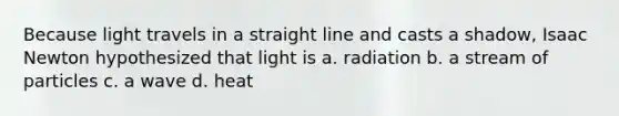 Because light travels in a straight line and casts a shadow, Isaac Newton hypothesized that light is a. radiation b. a stream of particles c. a wave d. heat