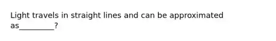 Light travels in straight lines and can be approximated as_________?