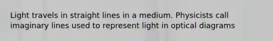 Light travels in straight lines in a medium. Physicists call imaginary lines used to represent light in optical diagrams