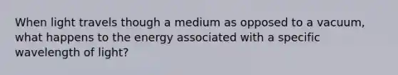 When light travels though a medium as opposed to a vacuum, what happens to the energy associated with a specific wavelength of light?