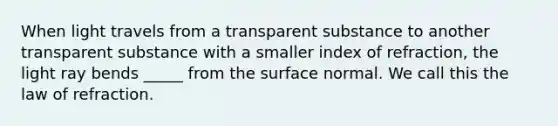 When light travels from a transparent substance to another transparent substance with a smaller index of refraction, the light ray bends _____ from the surface normal. We call this the law of refraction.