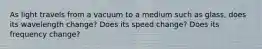 As light travels from a vacuum to a medium such as glass, does its wavelength change? Does its speed change? Does its frequency change?