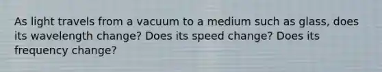 As light travels from a vacuum to a medium such as glass, does its wavelength change? Does its speed change? Does its frequency change?