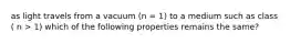 as light travels from a vacuum (n = 1) to a medium such as class ( n > 1) which of the following properties remains the same?