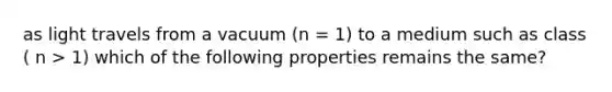 as light travels from a vacuum (n = 1) to a medium such as class ( n > 1) which of the following properties remains the same?