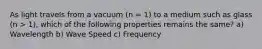 As light travels from a vacuum (n = 1) to a medium such as glass (n > 1), which of the following properties remains the same? a) Wavelength b) Wave Speed c) Frequency