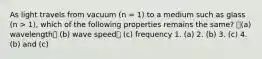 As light travels from vacuum (n = 1) to a medium such as glass (n > 1), which of the following properties remains the same? (a) wavelength (b) wave speed (c) frequency 1. (a) 2. (b) 3. (c) 4. (b) and (c)