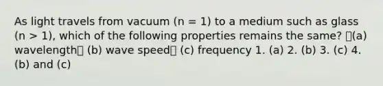 As light travels from vacuum (n = 1) to a medium such as glass (n > 1), which of the following properties remains the same? (a) wavelength (b) wave speed (c) frequency 1. (a) 2. (b) 3. (c) 4. (b) and (c)