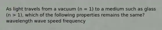 As light travels from a vacuum (n = 1) to a medium such as glass (n > 1), which of the following properties remains the same? wavelength wave speed frequency