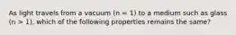 As light travels from a vacuum (n = 1) to a medium such as glass (n > 1), which of the following properties remains the same?