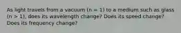 As light travels from a vacuum (n = 1) to a medium such as glass (n > 1), does its wavelength change? Does its speed change? Does its frequency change?