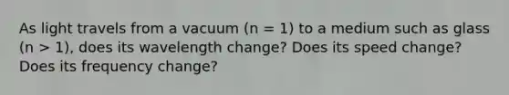 As light travels from a vacuum (n = 1) to a medium such as glass (n > 1), does its wavelength change? Does its speed change? Does its frequency change?