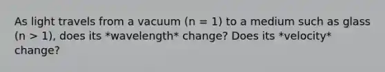 As light travels from a vacuum (n = 1) to a medium such as glass (n > 1), does its *wavelength* change? Does its *velocity* change?