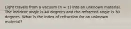 Light travels from a vacuum (n = 1) into an unknown material. The incident angle is 40 degrees and the refracted angle is 30 degrees. What is the index of refraction for an unknown material?