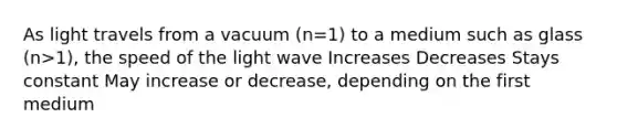 As light travels from a vacuum (n=1) to a medium such as glass (n>1), the speed of the light wave Increases Decreases Stays constant May increase or decrease, depending on the first medium