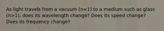 As light travels from a vacuum (n=1) to a medium such as glass (n>1), does its wavelength change? Does its speed change? Does its frequency change?