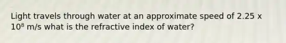 Light travels through water at an approximate speed of 2.25 x 10⁸ m/s what is the refractive index of water?