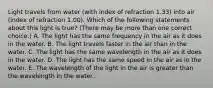 Light travels from water (with index of refraction 1.33) into air (index of refraction 1.00). Which of the following statements about this light is true? (There may be more than one correct choice.) A. The light has the same frequency in the air as it does in the water. B. The light travels faster in the air than in the water. C. The light has the same wavelength in the air as it does in the water. D. The light has the same speed in the air as in the water. E. The wavelength of the light in the air is greater than the wavelength in the water.