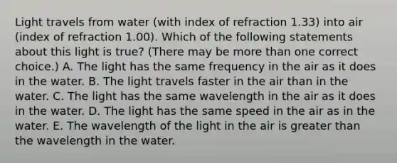 Light travels from water (with index of refraction 1.33) into air (index of refraction 1.00). Which of the following statements about this light is true? (There may be more than one correct choice.) A. The light has the same frequency in the air as it does in the water. B. The light travels faster in the air than in the water. C. The light has the same wavelength in the air as it does in the water. D. The light has the same speed in the air as in the water. E. The wavelength of the light in the air is greater than the wavelength in the water.