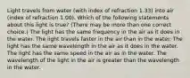 Light travels from water (with index of refraction 1.33) into air (index of refraction 1.00). Which of the following statements about this light is true? (There may be more than one correct choice.) The light has the same frequency in the air as it does in the water. The light travels faster in the air than in the water. The light has the same wavelength in the air as it does in the water. The light has the same speed in the air as in the water. The wavelength of the light in the air is greater than the wavelength in the water.