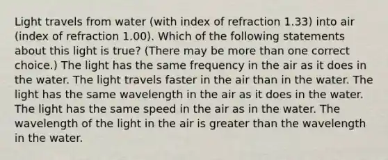 Light travels from water (with index of refraction 1.33) into air (index of refraction 1.00). Which of the following statements about this light is true? (There may be <a href='https://www.questionai.com/knowledge/keWHlEPx42-more-than' class='anchor-knowledge'>more than</a> one correct choice.) The light has the same frequency in the air as it does in the water. The light travels faster in the air than in the water. The light has the same wavelength in the air as it does in the water. The light has the same speed in the air as in the water. The wavelength of the light in the air is <a href='https://www.questionai.com/knowledge/ktgHnBD4o3-greater-than' class='anchor-knowledge'>greater than</a> the wavelength in the water.