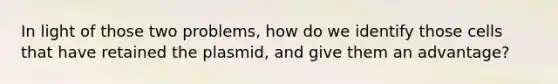 In light of those two problems, how do we identify those cells that have retained the plasmid, and give them an advantage?