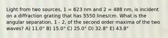 Light from two sources, 1 = 623 nm and 2 = 488 nm, is incident on a diffraction grating that has 5550 lines/cm. What is the angular separation, 1 - 2, of the second order maxima of the two waves? A) 11.0° B) 15.0° C) 25.0° D) 32.8° E) 43.8°